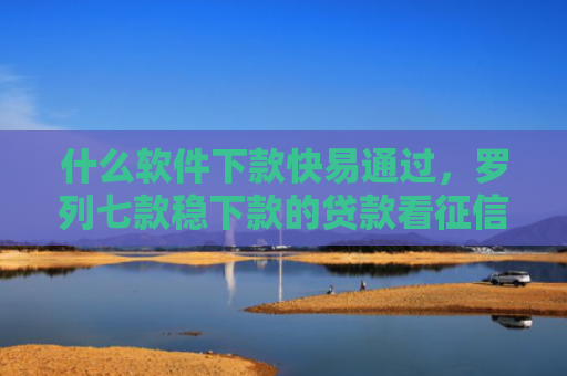 什么软件下款快易通过，罗列七款稳下款的贷款看征信嘛