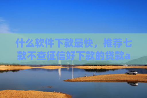 什么软件下款最快，推荐七款不查征信好下款的贷款app