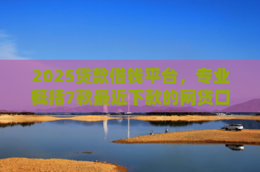 2025贷款借钱平台，专业概括7款最近下款的网贷口子