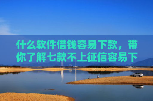 什么软件借钱容易下款，带你了解七款不上征信容易下款的贷款
