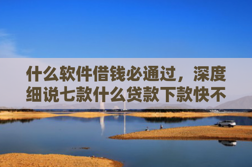 什么软件借钱必通过，深度细说七款什么贷款下款快不上征信
