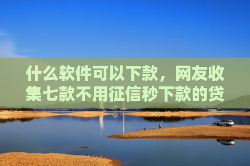 什么软件可以下款，网友收集七款不用征信秒下款的贷款网