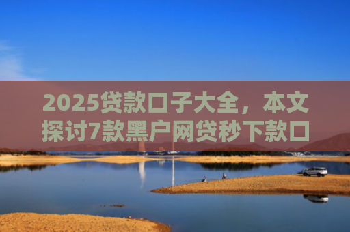2025贷款口子大全，本文探讨7款黑户网贷秒下款口子