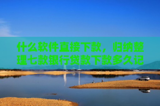 什么软件直接下款，归纳整理七款银行贷款下款多久记入征信