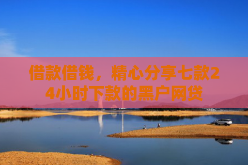 借款借钱，精心分享七款24小时下款的黑户网贷
