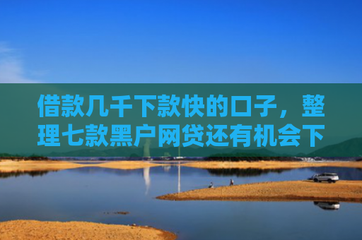 借款几千下款快的口子，整理七款黑户网贷还有机会下款吗