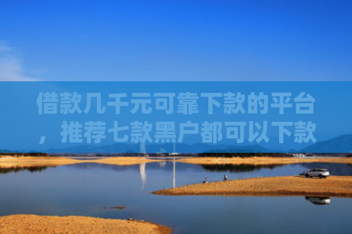 借款几千元可靠下款的平台，推荐七款黑户都可以下款的网贷