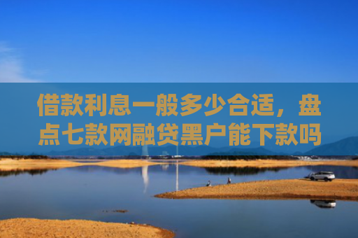 借款利息一般多少合适，盘点七款网融贷黑户能下款吗怎么办