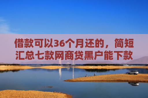 借款可以36个月还的，简短汇总七款网商贷黑户能下款吗安全吗