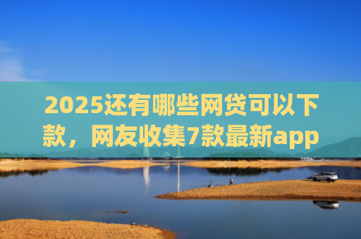 2025还有哪些网贷可以下款，网友收集7款最新app网贷下款口子
