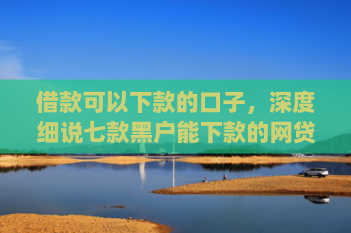 借款可以下款的口子，深度细说七款黑户能下款的网贷2025app