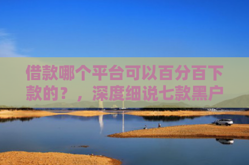 借款哪个平台可以百分百下款的？，深度细说七款黑户下款平台