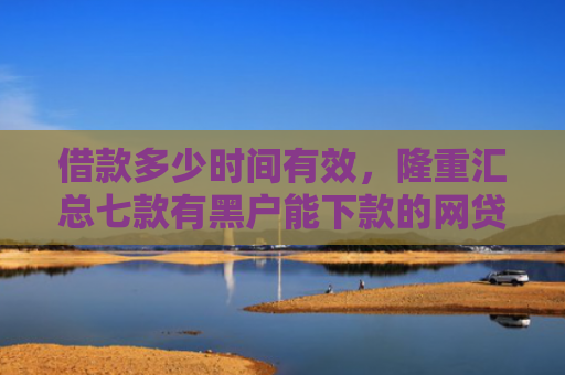 借款多少时间有效，隆重汇总七款有黑户能下款的网贷么吗
