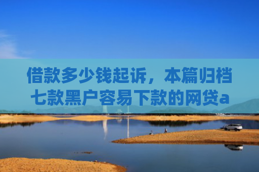 借款多少钱起诉，本篇归档七款黑户容易下款的网贷app2025