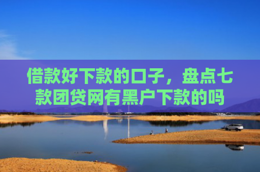借款好下款的口子，盘点七款团贷网有黑户下款的吗
