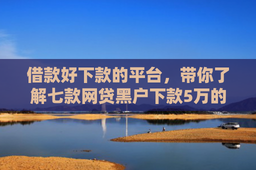 借款好下款的平台，带你了解七款网贷黑户下款5万的口子