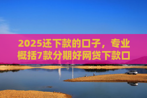 2025还下款的口子，专业概括7款分期好网贷下款口子