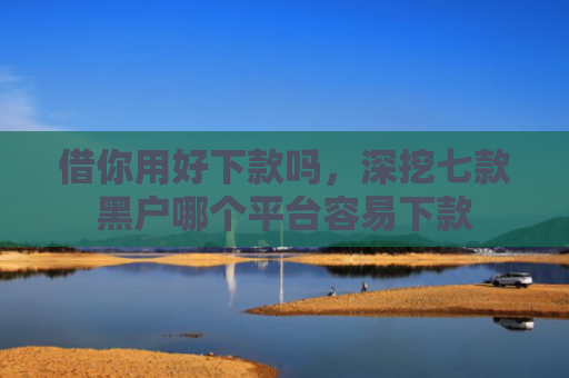 借你用好下款吗，深挖七款黑户哪个平台容易下款