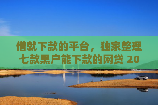借就下款的平台，独家整理七款黑户能下款的网贷 2025论坛