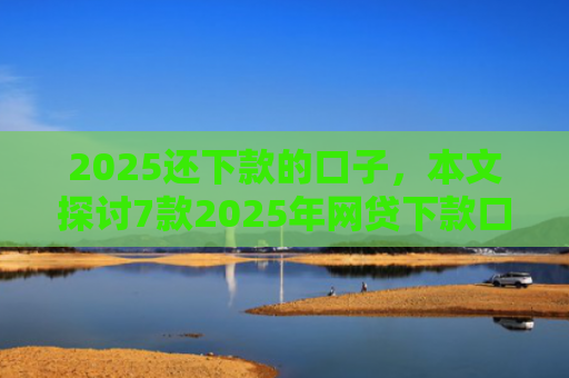 2025还下款的口子，本文探讨7款2025年网贷下款口子