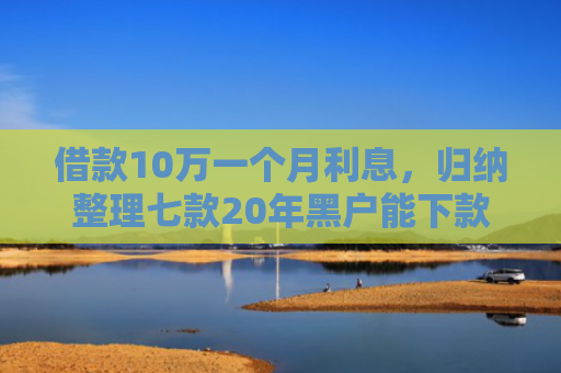 借款10万一个月利息，归纳整理七款20年黑户能下款的网贷