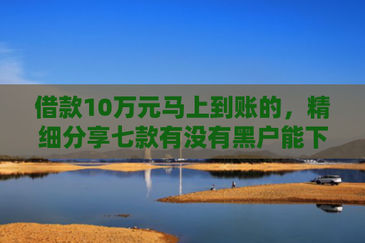 借款10万元马上到账的，精细分享七款有没有黑户能下款的网贷