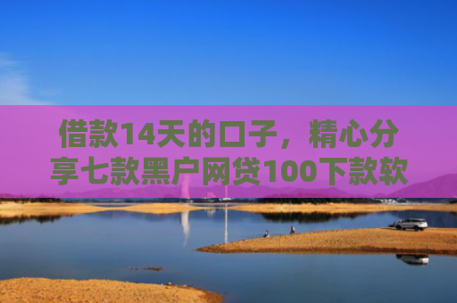 借款14天的口子，精心分享七款黑户网贷100下款软件