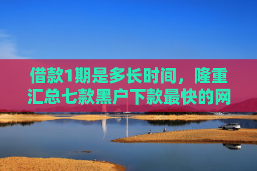借款1期是多长时间，隆重汇总七款黑户下款最快的网贷平台