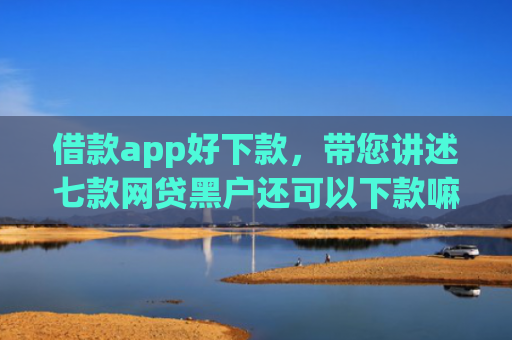 借款app好下款，带您讲述七款网贷黑户还可以下款嘛