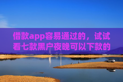 借款app容易通过的，试试看七款黑户夜晚可以下款的网贷