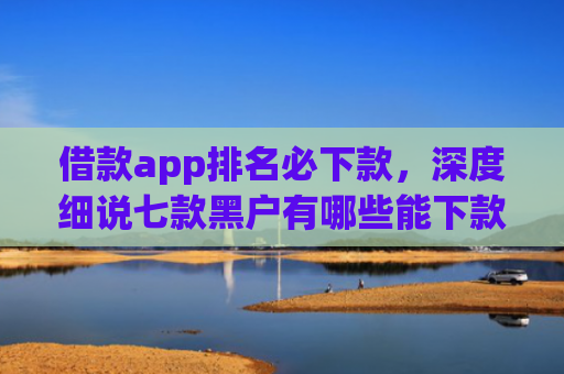借款app排名必下款，深度细说七款黑户有哪些能下款的网贷