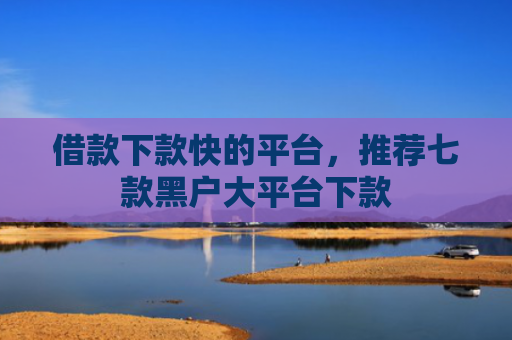 借款下款快的平台，推荐七款黑户大平台下款