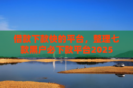 借款下款快的平台，整理七款黑户必下款平台2025