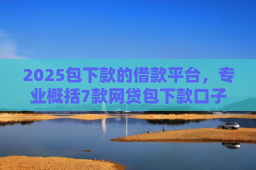 2025包下款的借款平台，专业概括7款网贷包下款口子
