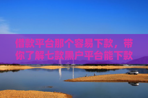 借款平台那个容易下款，带你了解七款黑户平台能下款