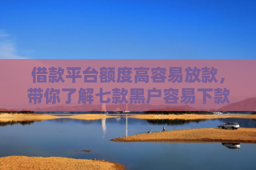 借款平台额度高容易放款，带你了解七款黑户容易下款的分期平台