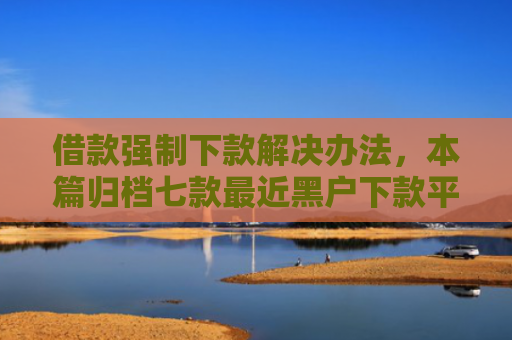 借款强制下款解决办法，本篇归档七款最近黑户下款平台