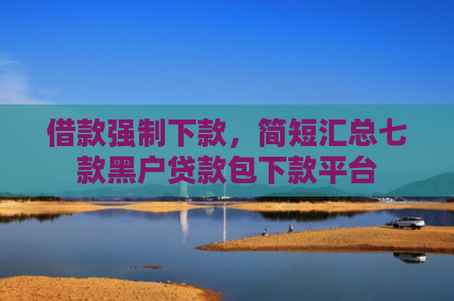 借款强制下款，简短汇总七款黑户贷款包下款平台