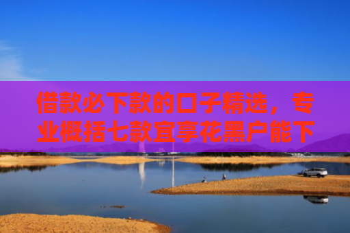 借款必下款的口子精选，专业概括七款宜享花黑户能下款的网贷