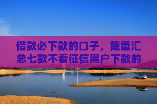 借款必下款的口子，隆重汇总七款不看征信黑户下款的网贷