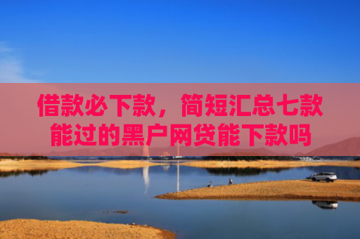 借款必下款，简短汇总七款能过的黑户网贷能下款吗