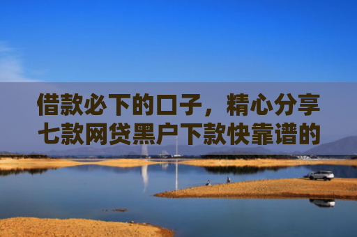 借款必下的口子，精心分享七款网贷黑户下款快靠谱的