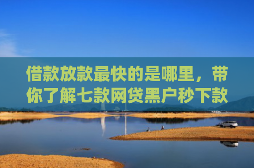 借款放款最快的是哪里，带你了解七款网贷黑户秒下款的app2025