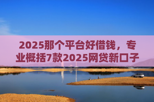 2025那个平台好借钱，专业概括7款2025网贷新口子下款