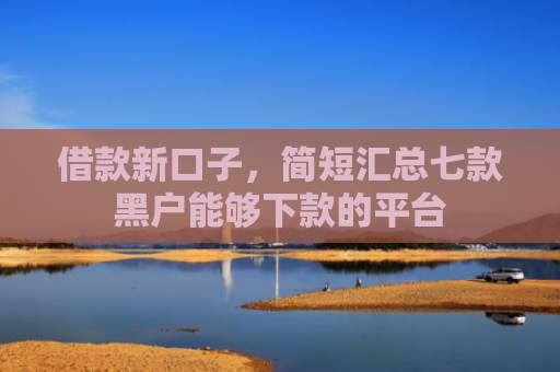 借款新口子，简短汇总七款黑户能够下款的平台