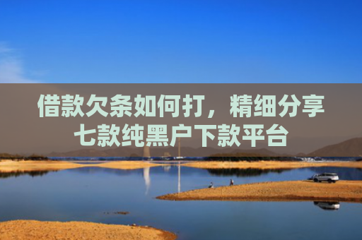 借款欠条如何打，精细分享七款纯黑户下款平台