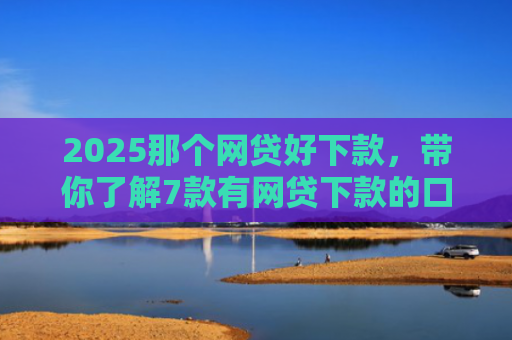 2025那个网贷好下款，带你了解7款有网贷下款的口子