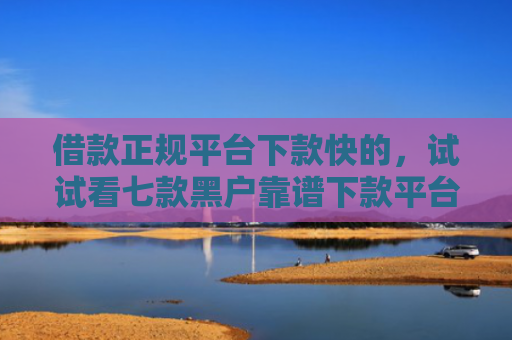 借款正规平台下款快的，试试看七款黑户靠谱下款平台
