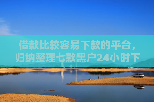 借款比较容易下款的平台，归纳整理七款黑户24小时下款的网贷
