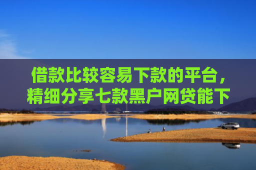 借款比较容易下款的平台，精细分享七款黑户网贷能下款吗贴吧吧
